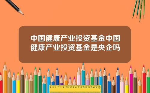 中国健康产业投资基金中国健康产业投资基金是央企吗