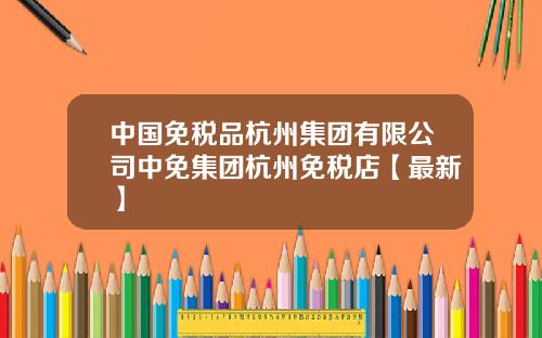 中国免税品杭州集团有限公司中免集团杭州免税店【最新】