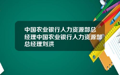 中国农业银行人力资源部总经理中国农业银行人力资源部总经理刘洪