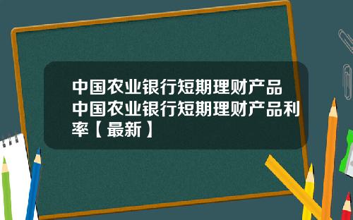 中国农业银行短期理财产品中国农业银行短期理财产品利率【最新】