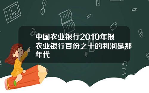 中国农业银行2010年报农业银行百份之十的利润是那年代