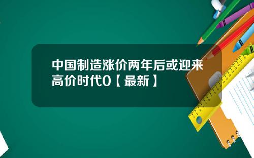中国制造涨价两年后或迎来高价时代0【最新】