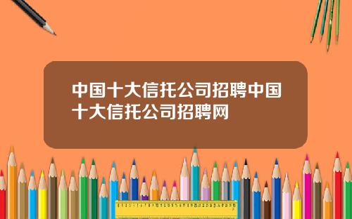 中国十大信托公司招聘中国十大信托公司招聘网