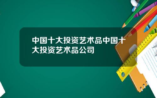 中国十大投资艺术品中国十大投资艺术品公司