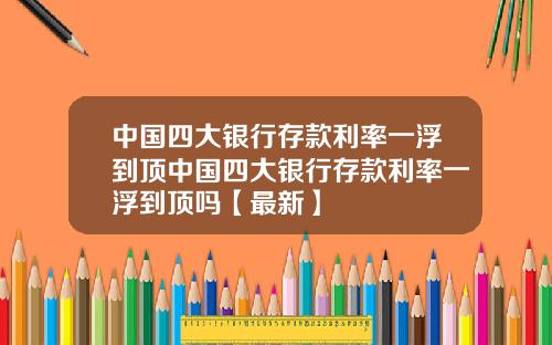 中国四大银行存款利率一浮到顶中国四大银行存款利率一浮到顶吗【最新】