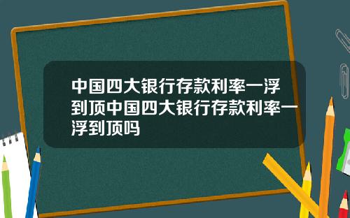 中国四大银行存款利率一浮到顶中国四大银行存款利率一浮到顶吗