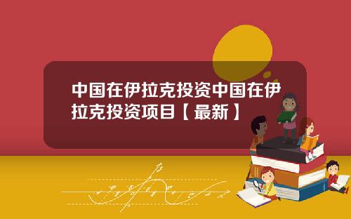 中国在伊拉克投资中国在伊拉克投资项目【最新】