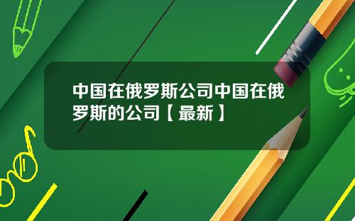 中国在俄罗斯公司中国在俄罗斯的公司【最新】