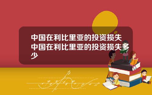 中国在利比里亚的投资损失中国在利比里亚的投资损失多少