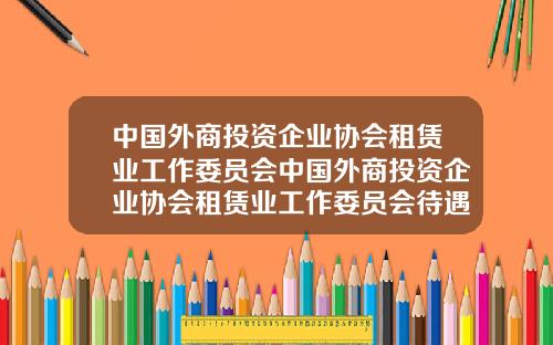 中国外商投资企业协会租赁业工作委员会中国外商投资企业协会租赁业工作委员会待遇【最新】