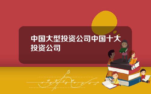 中国大型投资公司中国十大投资公司