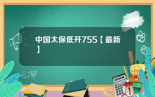 中国太保低开755【最新】