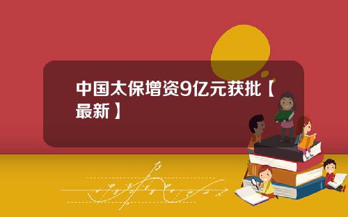 中国太保增资9亿元获批【最新】