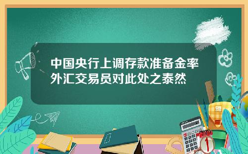 中国央行上调存款准备金率外汇交易员对此处之泰然