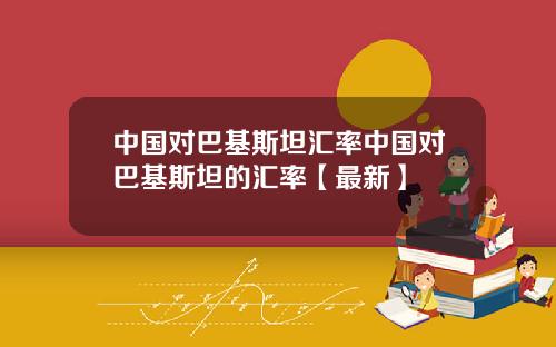 中国对巴基斯坦汇率中国对巴基斯坦的汇率【最新】