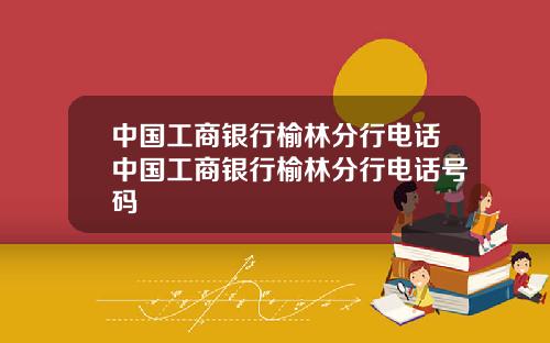 中国工商银行榆林分行电话中国工商银行榆林分行电话号码