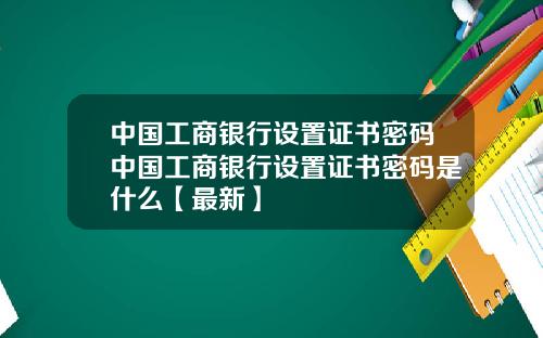 中国工商银行设置证书密码中国工商银行设置证书密码是什么【最新】