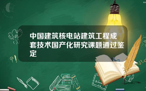 中国建筑核电站建筑工程成套技术国产化研究课题通过鉴定