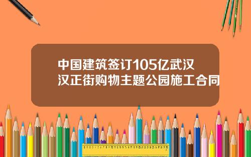 中国建筑签订105亿武汉汉正街购物主题公园施工合同