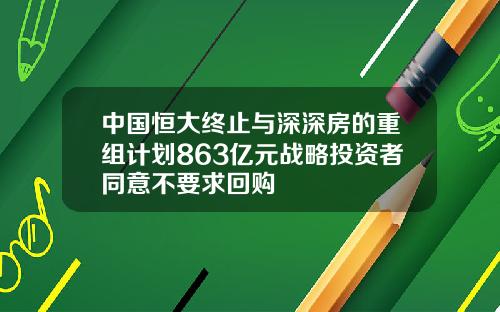 中国恒大终止与深深房的重组计划863亿元战略投资者同意不要求回购