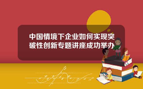 中国情境下企业如何实现突破性创新专题讲座成功举办