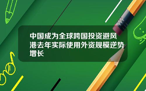 中国成为全球跨国投资避风港去年实际使用外资规模逆势增长