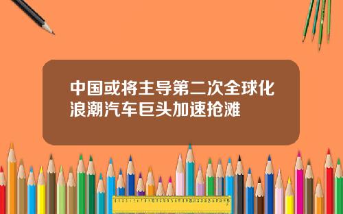 中国或将主导第二次全球化浪潮汽车巨头加速抢滩
