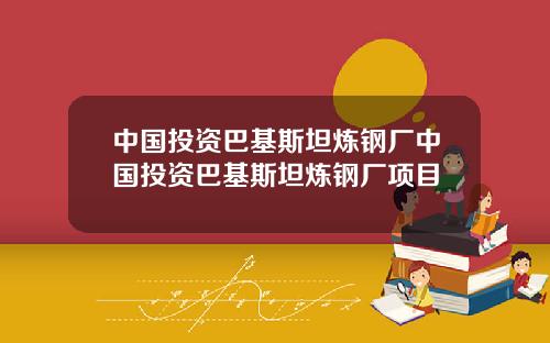 中国投资巴基斯坦炼钢厂中国投资巴基斯坦炼钢厂项目