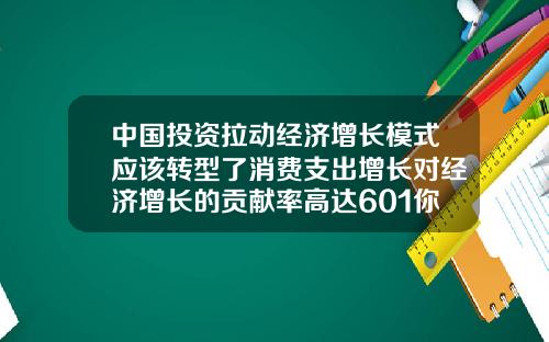 中国投资拉动经济增长模式应该转型了消费支出增长对经济增长的贡献率高达601你怎么看