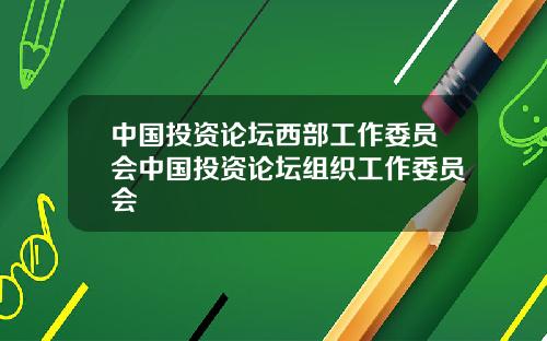 中国投资论坛西部工作委员会中国投资论坛组织工作委员会