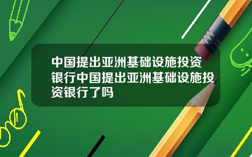 中国提出亚洲基础设施投资银行中国提出亚洲基础设施投资银行了吗