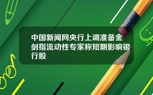 中国新闻网央行上调准备金剑指流动性专家称短期影响银行股