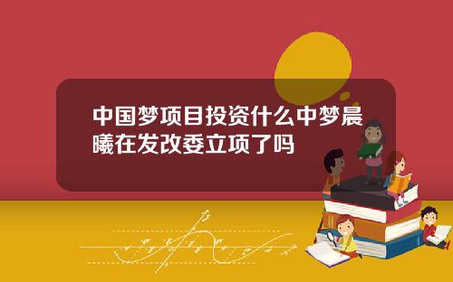 中国梦项目投资什么中梦晨曦在发改委立项了吗