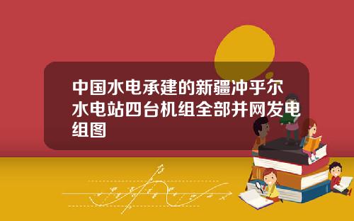 中国水电承建的新疆冲乎尔水电站四台机组全部并网发电组图
