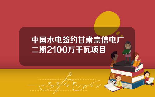 中国水电签约甘肃崇信电厂二期2100万千瓦项目
