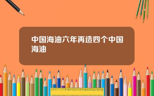 中国海油六年再造四个中国海油