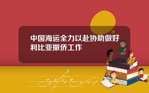 中国海运全力以赴协助做好利比亚撤侨工作