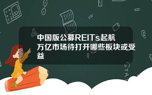 中国版公募REITs起航万亿市场待打开哪些板块或受益