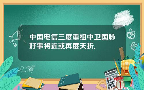 中国电信三度重组中卫国脉好事将近或再度夭折.