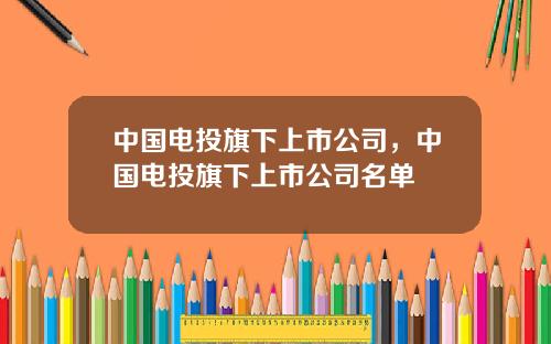 中国电投旗下上市公司，中国电投旗下上市公司名单