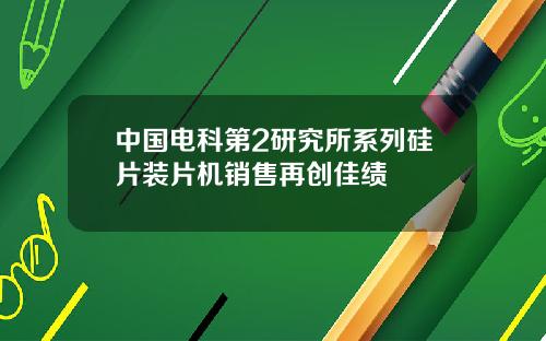 中国电科第2研究所系列硅片装片机销售再创佳绩