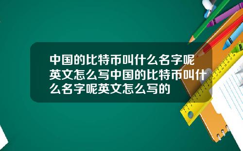 中国的比特币叫什么名字呢英文怎么写中国的比特币叫什么名字呢英文怎么写的