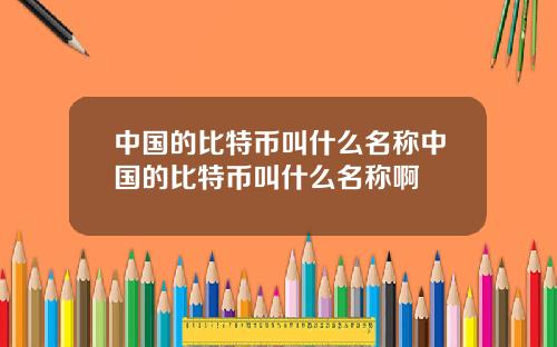 中国的比特币叫什么名称中国的比特币叫什么名称啊