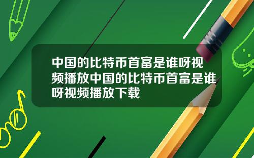 中国的比特币首富是谁呀视频播放中国的比特币首富是谁呀视频播放下载