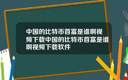 中国的比特币首富是谁啊视频下载中国的比特币首富是谁啊视频下载软件