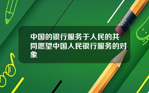 中国的银行服务于人民的共同愿望中国人民银行服务的对象