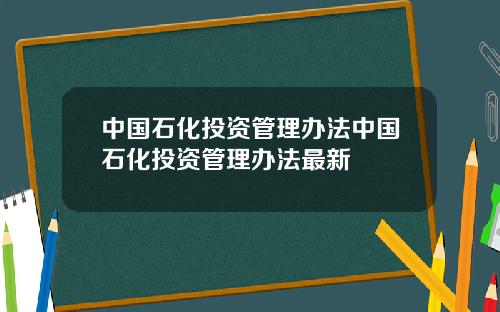 中国石化投资管理办法中国石化投资管理办法最新