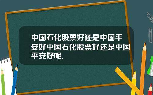 中国石化股票好还是中国平安好中国石化股票好还是中国平安好呢.