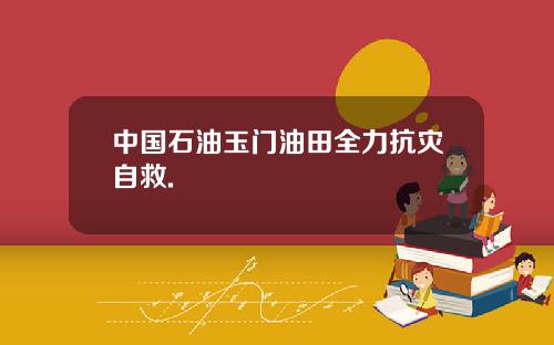 中国石油玉门油田全力抗灾自救.