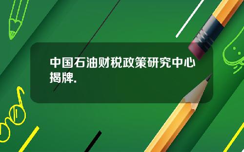 中国石油财税政策研究中心揭牌.